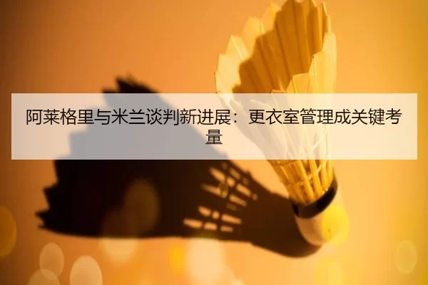 阿莱格里与米兰谈判新进展：更衣室管理成关键考量