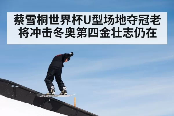 蔡雪桐世界杯U型场地夺冠老将冲击冬奥第四金壮志仍在