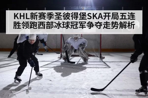 KHL新赛季圣彼得堡SKA开局五连胜领跑西部冰球冠军争夺走势解析